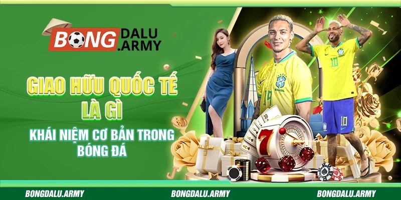 Giao hữu quốc tế là gì - Khái niệm cơ bản trong bóng đá